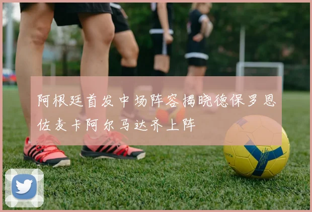 阿根廷首发中场阵容揭晓德保罗恩佐麦卡阿尔马达齐上阵