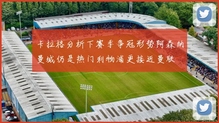 卡拉格分析下赛季争冠形势阿森纳曼城仍是热门利物浦更接近曼联