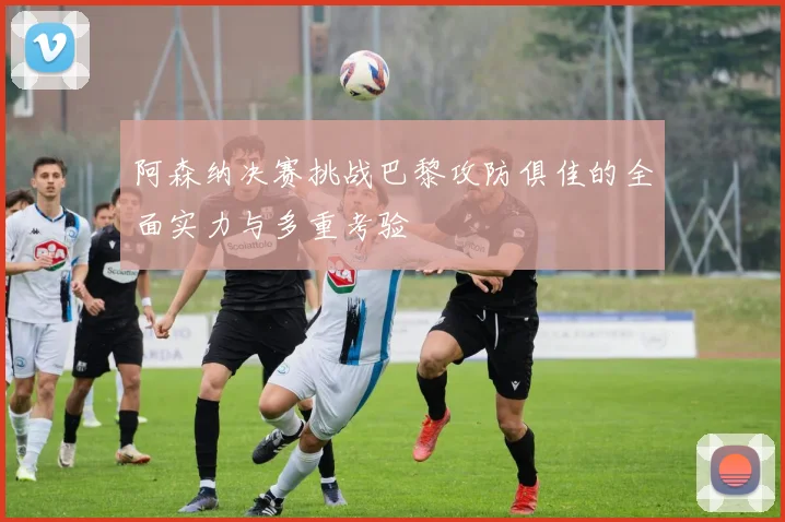 阿森纳决赛挑战巴黎攻防俱佳的全面实力与多重考验