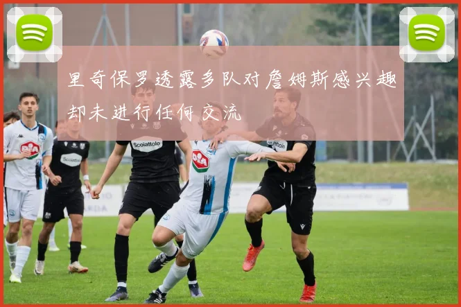 里奇保罗透露多队对詹姆斯感兴趣却未进行任何交流