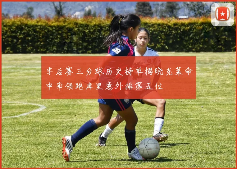 季后赛三分球历史榜单揭晓克莱命中率领跑库里意外排第五位