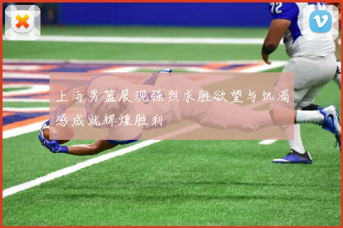 上海男篮展现强烈求胜欲望与饥渴感成就辉煌胜利