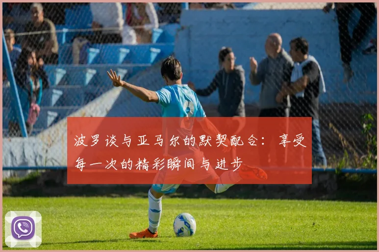 波罗谈与亚马尔的默契配合：享受每一次的精彩瞬间与进步