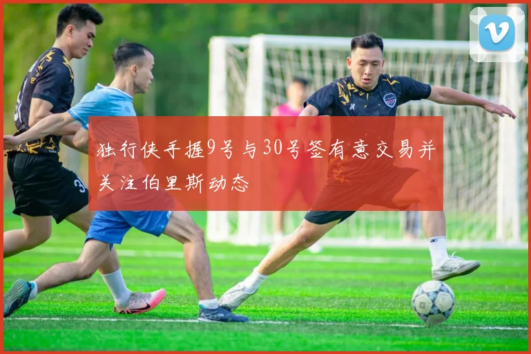 独行侠手握9号与30号签有意交易并关注伯里斯动态