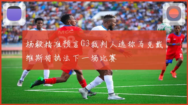 杨毅精准预言G3裁判人选称马克戴维斯将执法下一场比赛