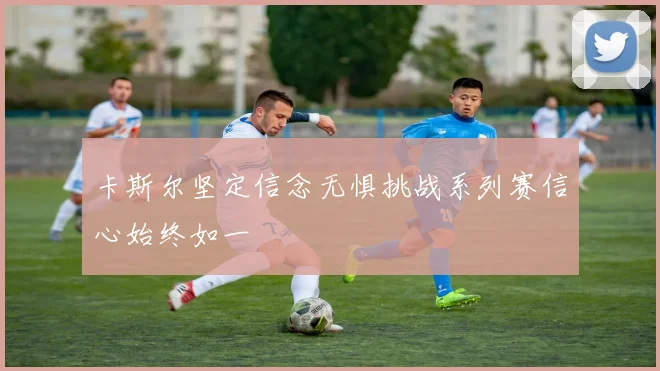 卡斯尔坚定信念无惧挑战系列赛信心始终如一