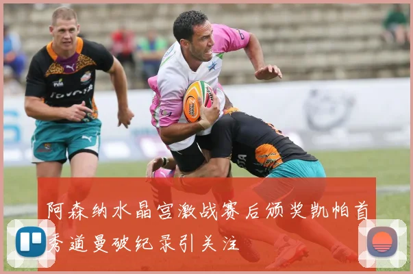 阿森纳水晶宫激战赛后颁奖凯帕首秀道曼破纪录引关注