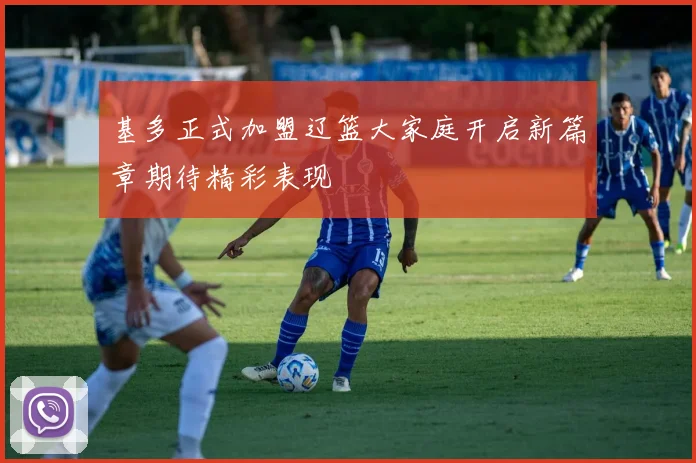 基多正式加盟辽篮大家庭开启新篇章期待精彩表现