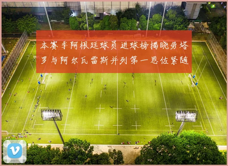本赛季阿根廷球员进球榜揭晓劳塔罗与阿尔瓦雷斯并列第一恩佐紧随其后