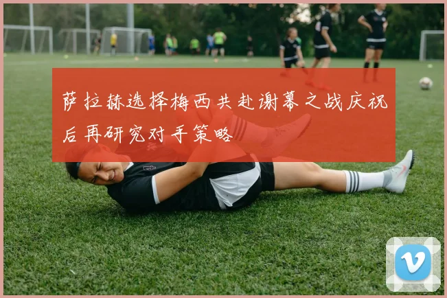 萨拉赫选择梅西共赴谢幕之战庆祝后再研究对手策略