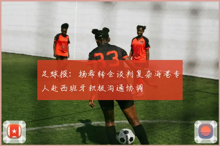 足球报：杨希转会谈判复杂海港专人赴西班牙积极沟通协调