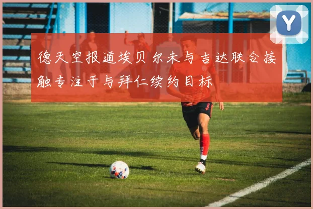 德天空报道埃贝尔未与吉达联合接触专注于与拜仁续约目标