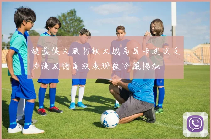 键盘侠火狼打铁大战乌度卡进攻乏力谢泼德高效表现被冷藏揭秘