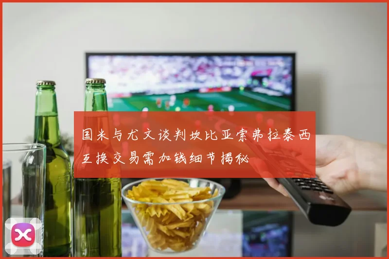 国米与尤文谈判坎比亚索弗拉泰西互换交易需加钱细节揭秘