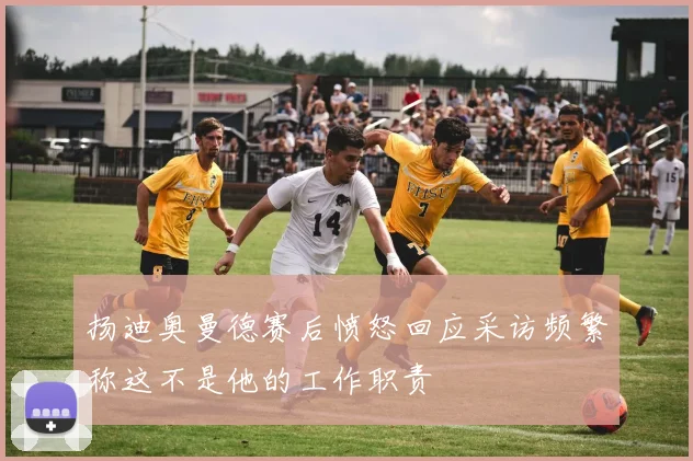 扬迪奥曼德赛后愤怒回应采访频繁称这不是他的工作职责