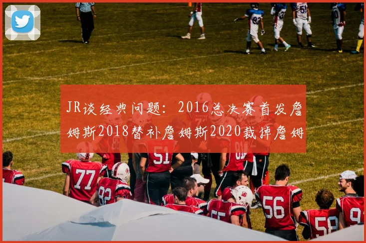 JR谈经典问题：2016总决赛首发詹姆斯2018替补詹姆斯2020裁掉詹姆斯的背后故事