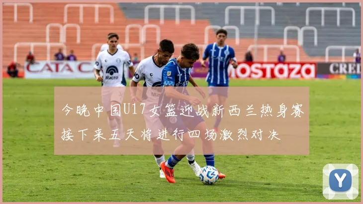 今晚中国U17女篮迎战新西兰热身赛接下来五天将进行四场激烈对决