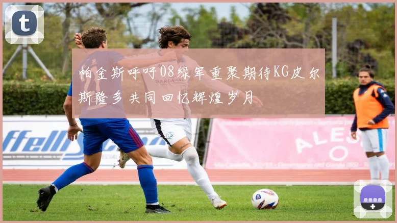 帕金斯呼吁08绿军重聚期待KG皮尔斯隆多共同回忆辉煌岁月