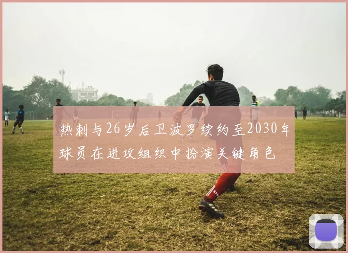 热刺与26岁后卫波罗续约至2030年球员在进攻组织中扮演关键角色
