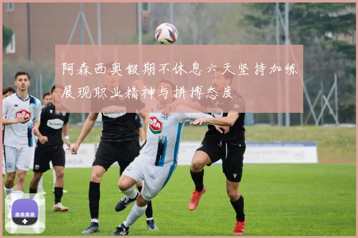 阿森西奥假期不休息六天坚持加练展现职业精神与拼搏态度