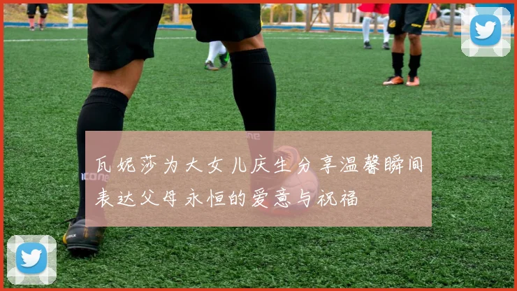 瓦妮莎为大女儿庆生分享温馨瞬间表达父母永恒的爱意与祝福