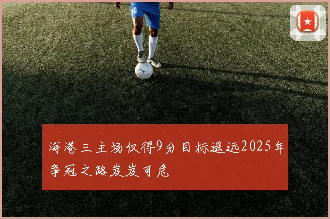 海港三主场仅得9分目标遥远2025年争冠之路岌岌可危