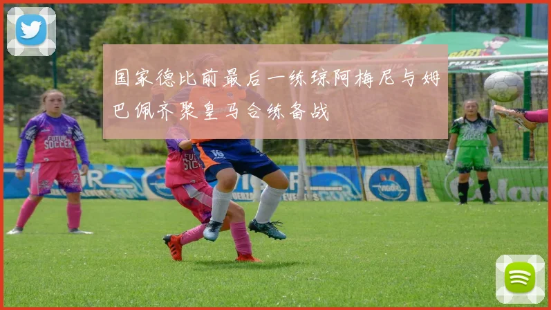国家德比前最后一练琼阿梅尼与姆巴佩齐聚皇马合练备战