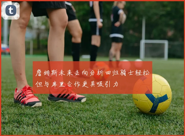 詹姆斯未来去向分析回归骑士轻松但与库里合作更具吸引力